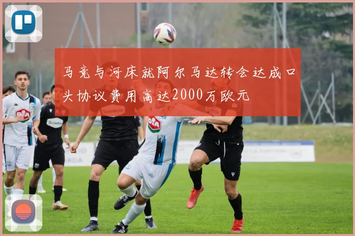 马竞与河床就阿尔马达转会达成口头协议费用高达2000万欧元
