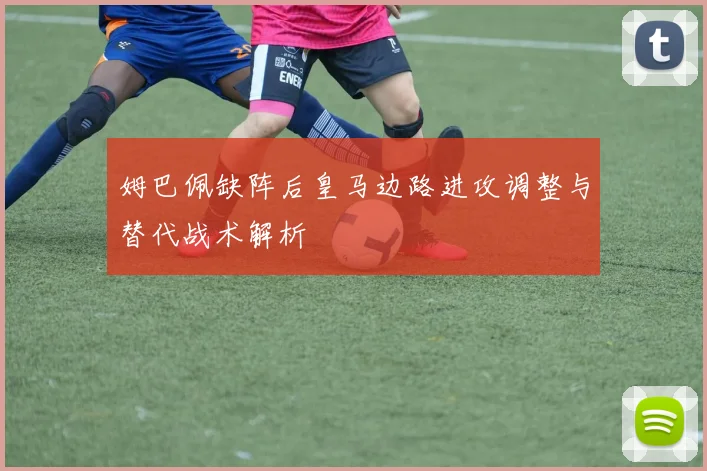 姆巴佩缺阵后皇马边路进攻调整与替代战术解析