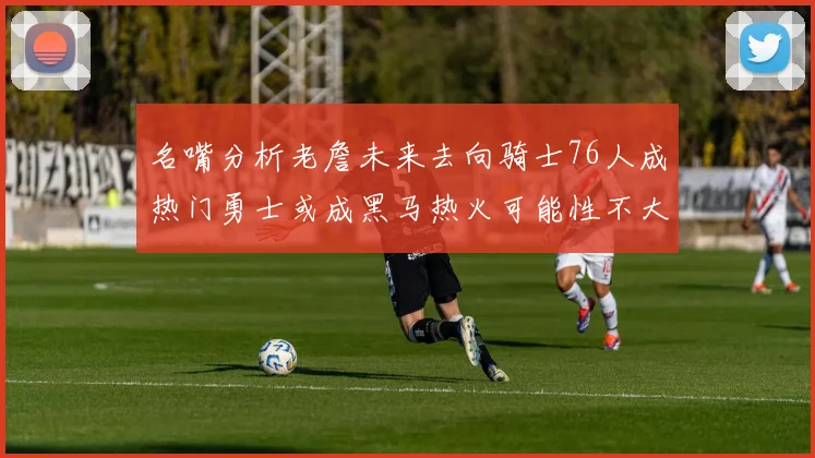 名嘴分析老詹未来去向骑士76人成热门勇士或成黑马热火可能性不大