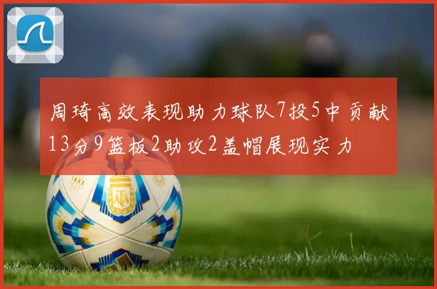 周琦高效表现助力球队7投5中贡献13分9篮板2助攻2盖帽展现实力