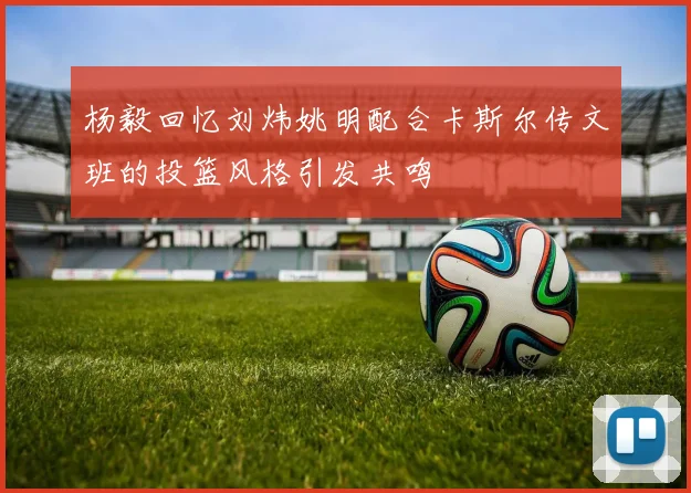 杨毅回忆刘炜姚明配合卡斯尔传文班的投篮风格引发共鸣