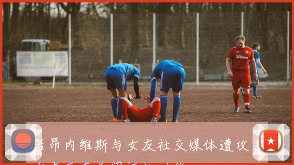 若昂内维斯与女友社交媒体遭攻击女友无奈关闭评论功能