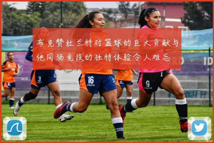 布克赞杜兰特对篮球的巨大贡献与他同场竞技的独特体验令人难忘