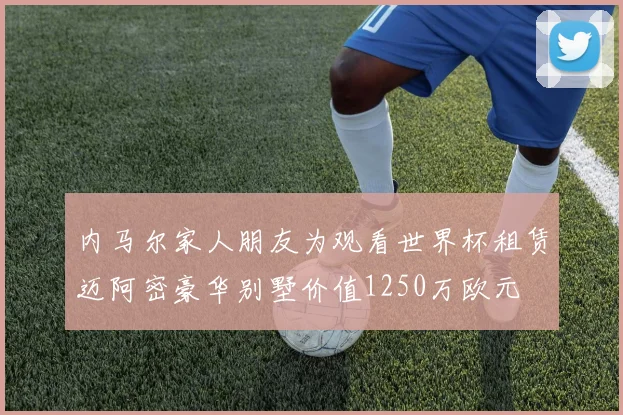 内马尔家人朋友为观看世界杯租赁迈阿密豪华别墅价值1250万欧元