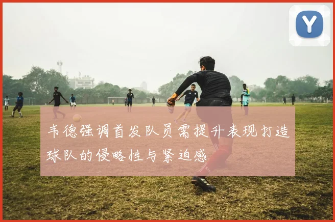 韦德强调首发队员需提升表现打造球队的侵略性与紧迫感