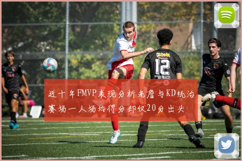 近十年FMVP表现分析老詹与KD统治赛场一人场均得分却仅20分出头