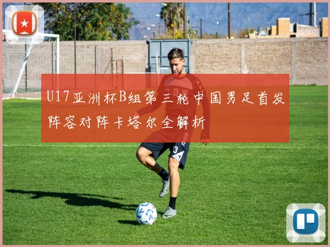 U17亚洲杯B组第三轮中国男足首发阵容对阵卡塔尔全解析