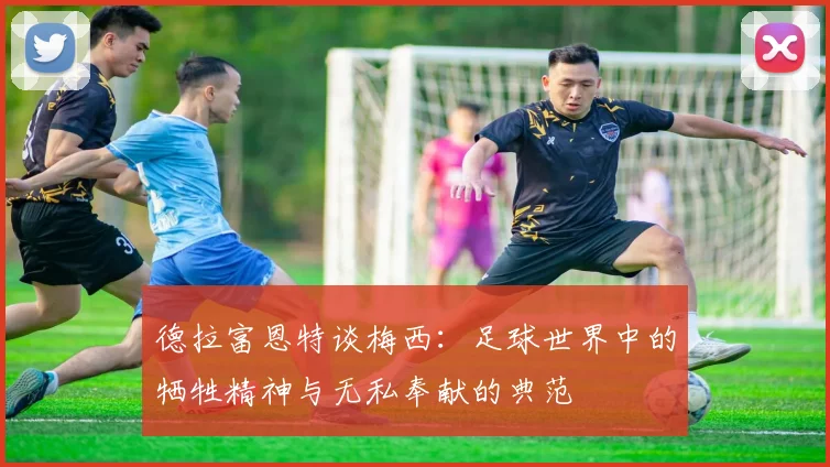 德拉富恩特谈梅西：足球世界中的牺牲精神与无私奉献的典范