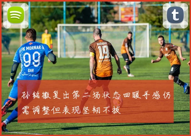 孙铭徽复出第二场状态回暖手感仍需调整但表现坚韧不拔