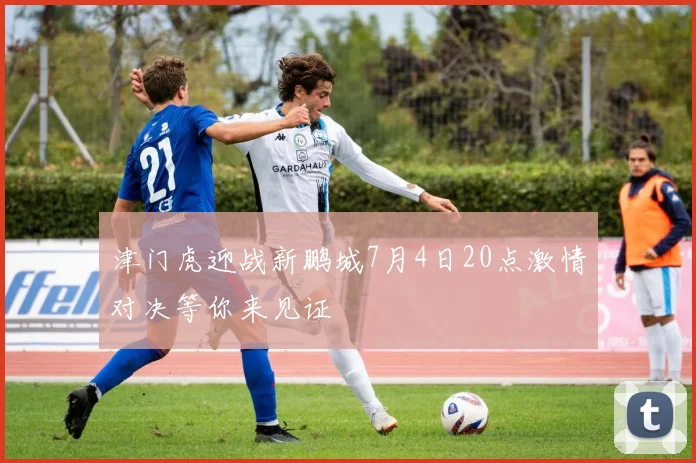 津门虎迎战新鹏城7月4日20点激情对决等你来见证