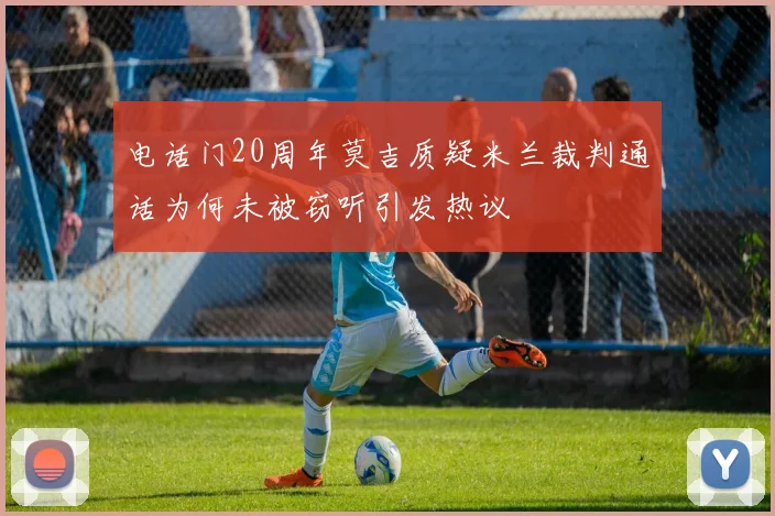 电话门20周年莫吉质疑米兰裁判通话为何未被窃听引发热议