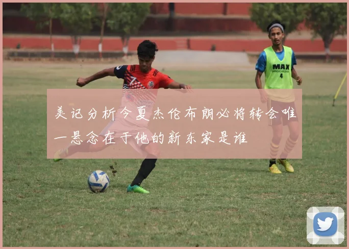 美记分析今夏杰伦布朗必将转会唯一悬念在于他的新东家是谁