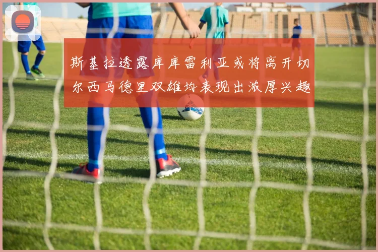 斯基拉透露库库雷利亚或将离开切尔西马德里双雄均表现出浓厚兴趣
