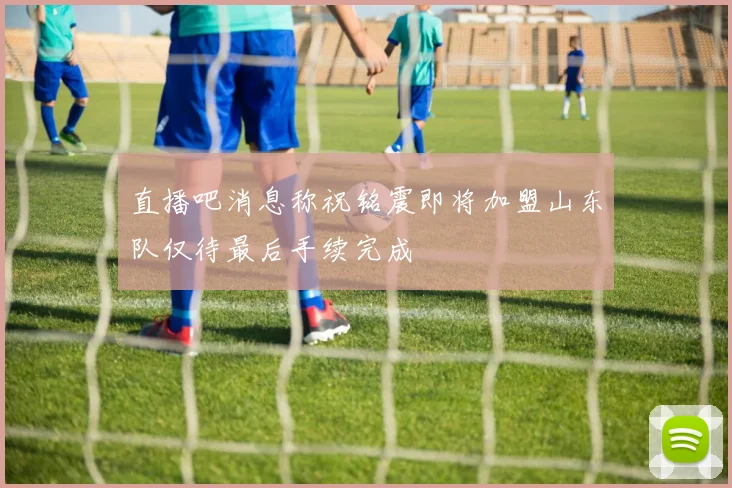 直播吧消息称祝铭震即将加盟山东队仅待最后手续完成