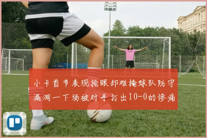 小卡首节表现抢眼却难掩球队防守漏洞一下场被对手打出10-0的惨痛局面