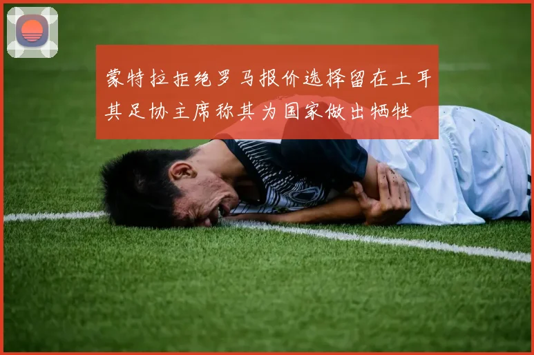 蒙特拉拒绝罗马报价选择留在土耳其足协主席称其为国家做出牺牲